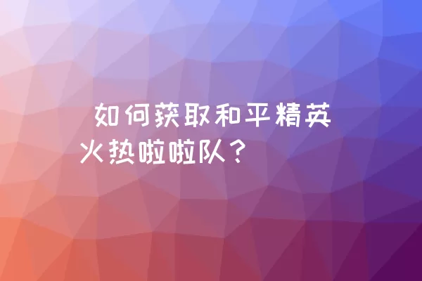  如何获取和平精英火热啦啦队？